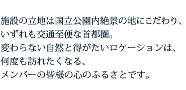 施設の立地は国立公園内絶景の地にこだわり、 いずれも交通至便な首都圏。 変わらない自然と得がたいロケーションは、 何度も訪れたくなる、 メンバーの皆様の心のふるさとです。